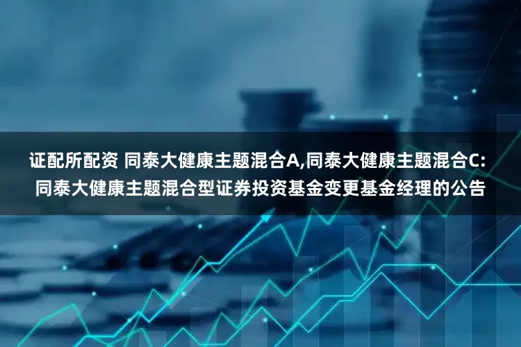 证配所配资 同泰大健康主题混合A,同泰大健康主题混合C: 同泰大健康主题混合型证券投资基金变更基金经理的公告