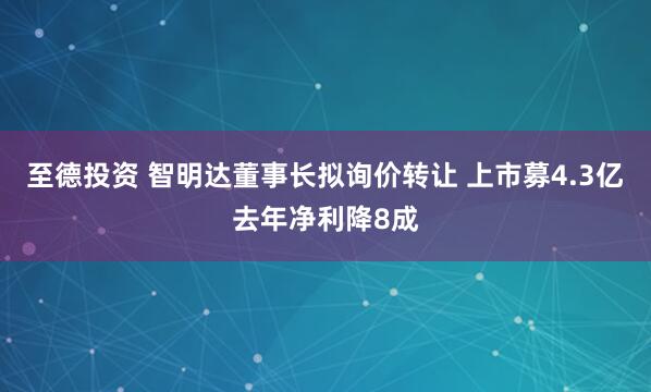 至德投资 智明达董事长拟询价转让 上市募4.3亿去年净利降8成
