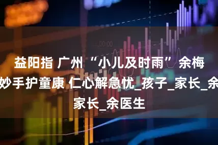 益阳指 广州 “小儿及时雨” 余梅香：妙手护童康 仁心解急忧_孩子_家长_余医生