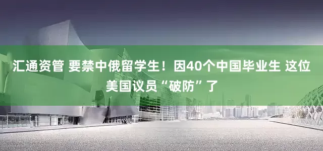 汇通资管 要禁中俄留学生！因40个中国毕业生 这位美国议员“破防”了