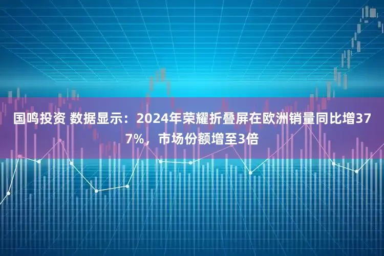 国鸣投资 数据显示：2024年荣耀折叠屏在欧洲销量同比增377%，市场份额增至3倍