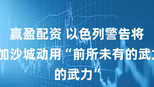 赢盈配资 以色列警告将在加沙城动用“前所未有的武力”