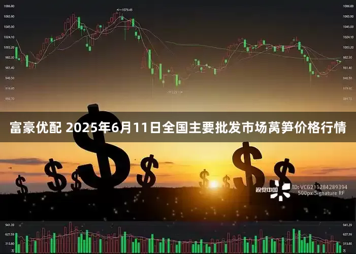 富豪优配 2025年6月11日全国主要批发市场莴笋价格行情