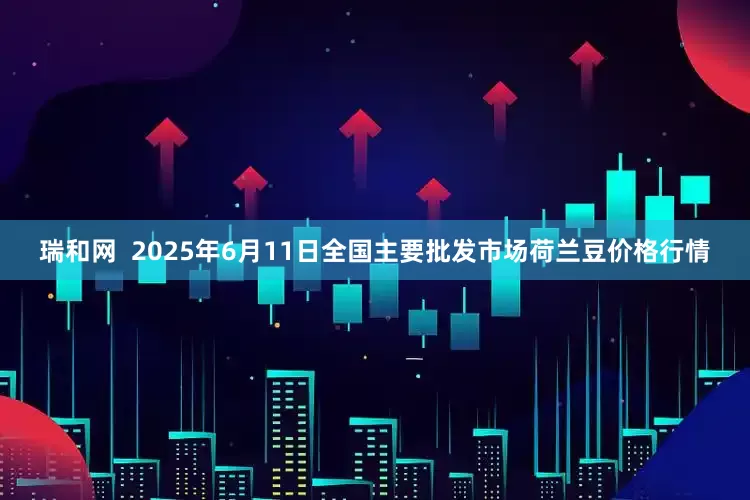 瑞和网  2025年6月11日全国主要批发市场荷兰豆价格行情
