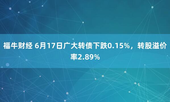 福牛财经 6月17日广大转债下跌0.15%，转股溢价率2.89%