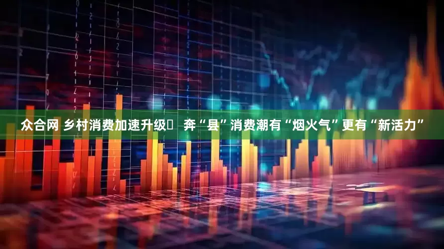 众合网 乡村消费加速升级‌ 奔“县”消费潮有“烟火气”更有“新活力”